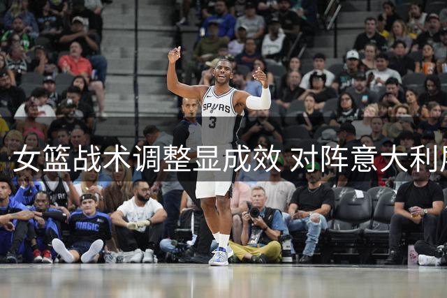 女篮战术调整显成效 对阵意大利展现果断进攻